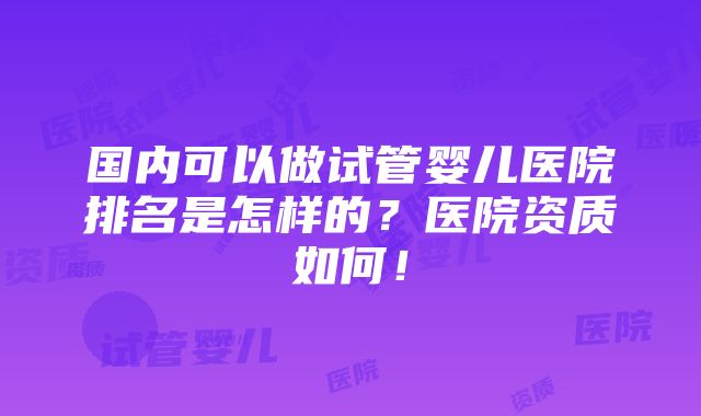 国内可以做试管婴儿医院排名是怎样的？医院资质如何！