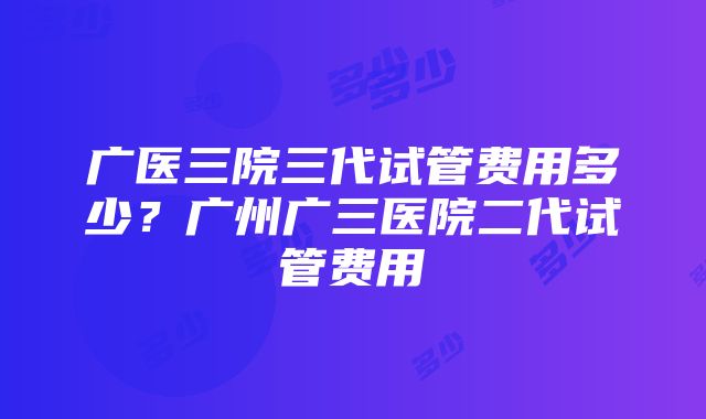 广医三院三代试管费用多少？广州广三医院二代试管费用