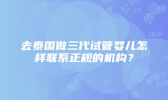 去泰国做三代试管婴儿怎样联系正规的机构？