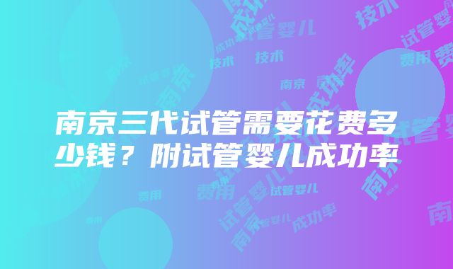 南京三代试管需要花费多少钱？附试管婴儿成功率