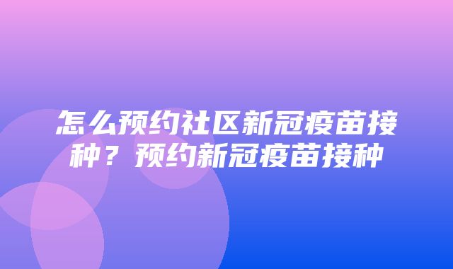 怎么预约社区新冠疫苗接种？预约新冠疫苗接种