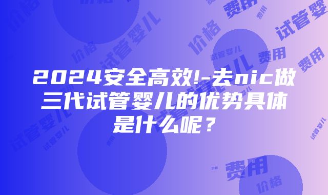 2024安全高效!-去nic做三代试管婴儿的优势具体是什么呢？