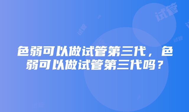 色弱可以做试管第三代，色弱可以做试管第三代吗？