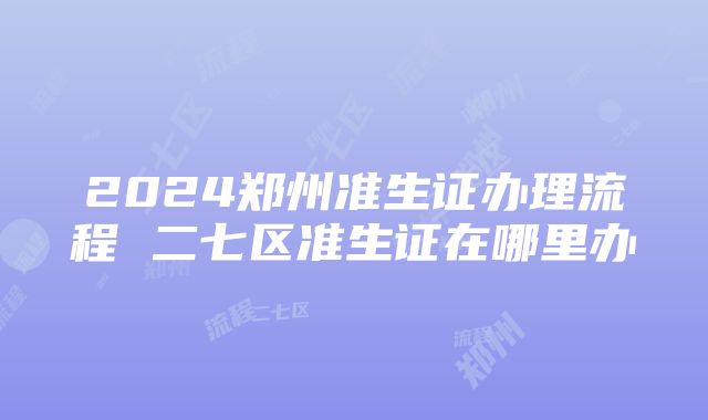 2024郑州准生证办理流程 二七区准生证在哪里办