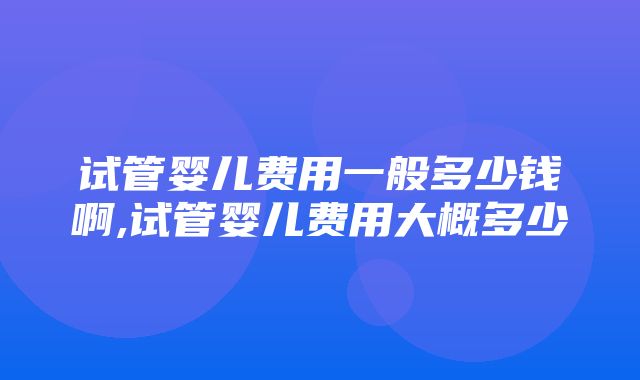 试管婴儿费用一般多少钱啊,试管婴儿费用大概多少