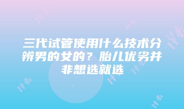 三代试管使用什么技术分辨男的女的？胎儿优劣并非想选就选