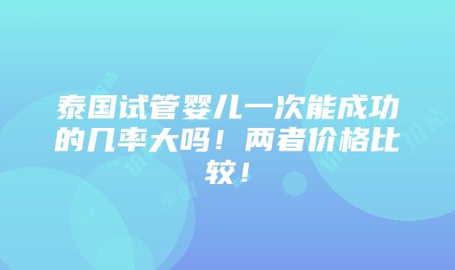 泰国试管婴儿一次能成功的几率大吗！两者价格比较！