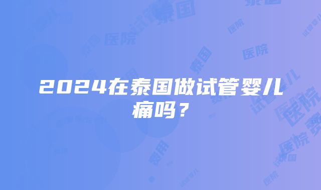 2024在泰国做试管婴儿痛吗？