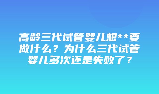 高龄三代试管婴儿想**要做什么？为什么三代试管婴儿多次还是失败了？