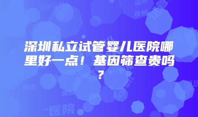 深圳私立试管婴儿医院哪里好一点！基因筛查贵吗？