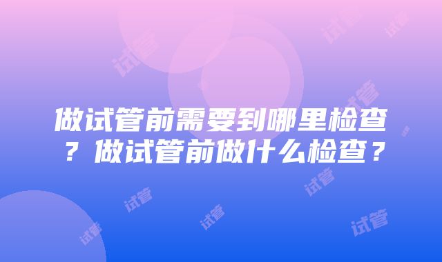 做试管前需要到哪里检查？做试管前做什么检查？