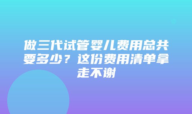 做三代试管婴儿费用总共要多少？这份费用清单拿走不谢