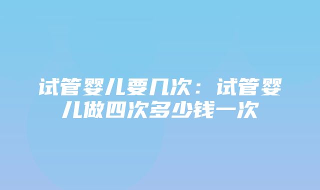 试管婴儿要几次：试管婴儿做四次多少钱一次