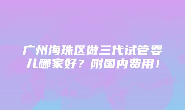 广州海珠区做三代试管婴儿哪家好？附国内费用！