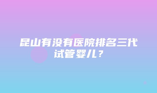 昆山有没有医院排名三代试管婴儿？