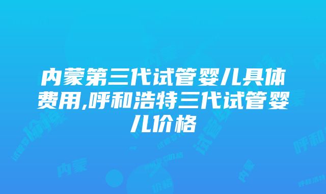 内蒙第三代试管婴儿具体费用,呼和浩特三代试管婴儿价格