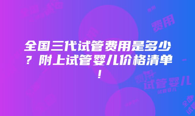 全国三代试管费用是多少？附上试管婴儿价格清单！