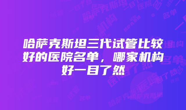 哈萨克斯坦三代试管比较好的医院名单，哪家机构好一目了然