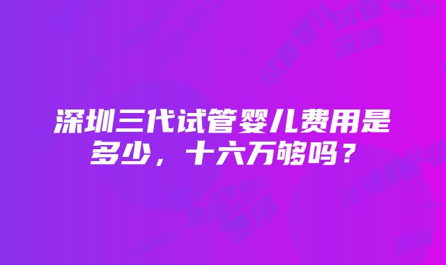 深圳三代试管婴儿费用是多少，十六万够吗？