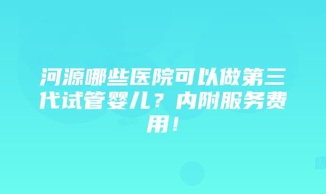 河源哪些医院可以做第三代试管婴儿？内附服务费用！