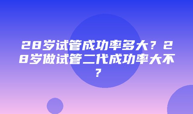 28岁试管成功率多大？28岁做试管二代成功率大不？