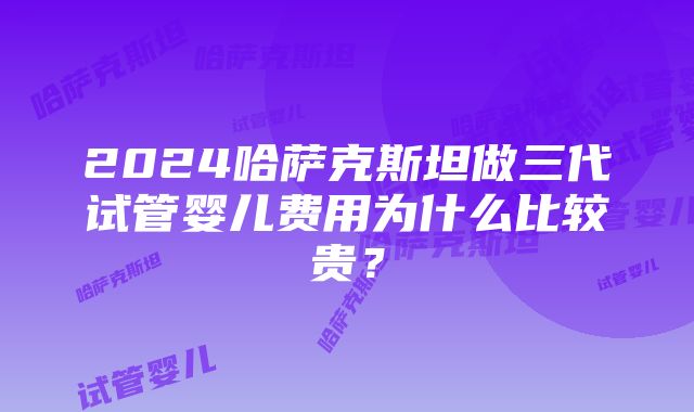 2024哈萨克斯坦做三代试管婴儿费用为什么比较贵？