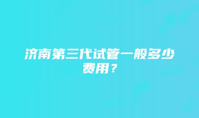 济南第三代试管一般多少费用？