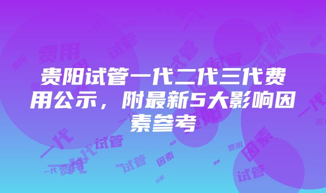 贵阳试管一代二代三代费用公示，附最新5大影响因素参考