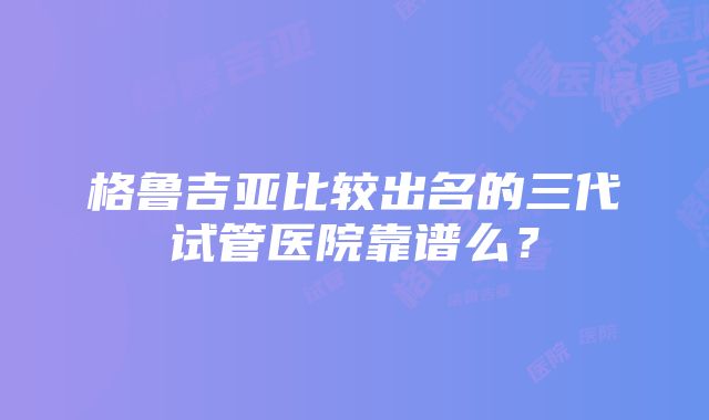 格鲁吉亚比较出名的三代试管医院靠谱么？