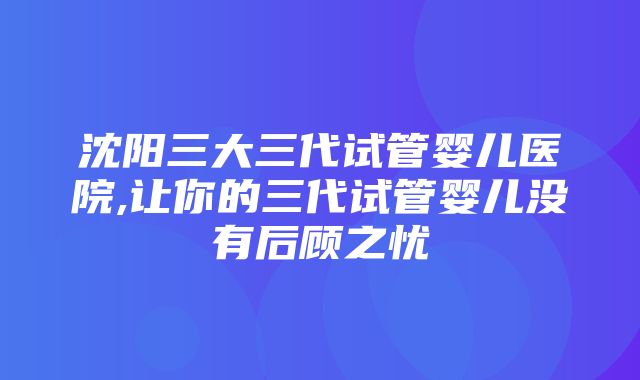 沈阳三大三代试管婴儿医院,让你的三代试管婴儿没有后顾之忧