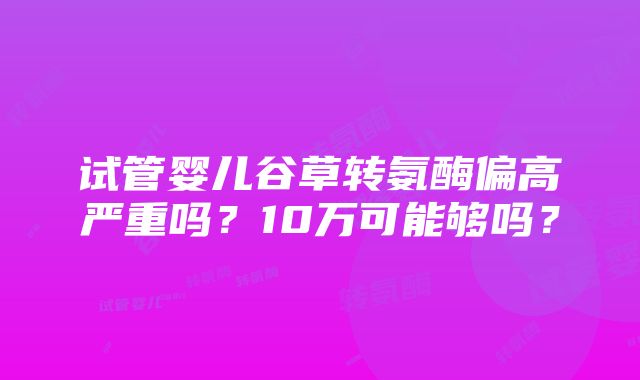 试管婴儿谷草转氨酶偏高严重吗？10万可能够吗？