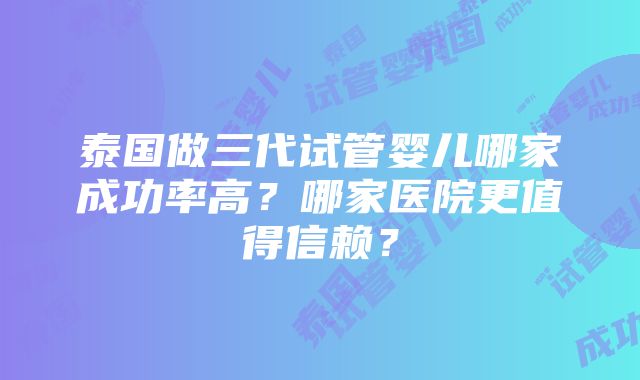 泰国做三代试管婴儿哪家成功率高？哪家医院更值得信赖？