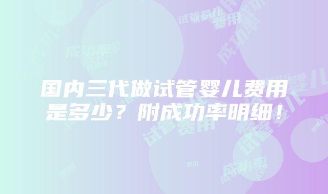 国内三代做试管婴儿费用是多少？附成功率明细！