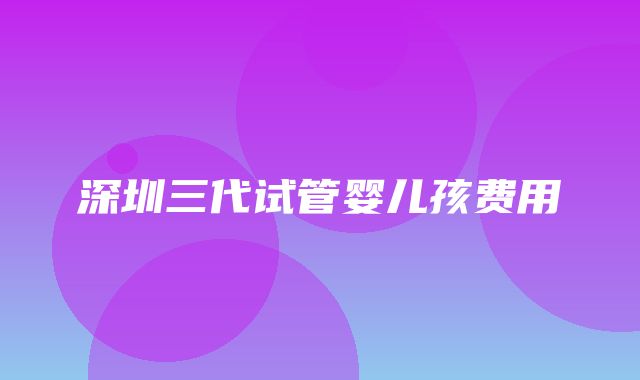 深圳三代试管婴儿孩费用