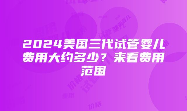 2024美国三代试管婴儿费用大约多少？来看费用范围