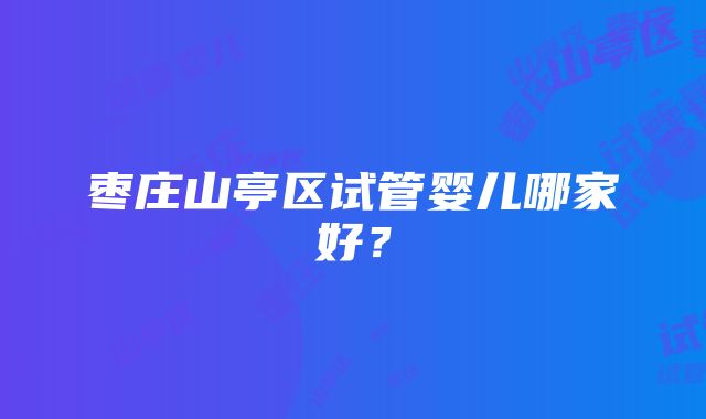 枣庄山亭区试管婴儿哪家好？