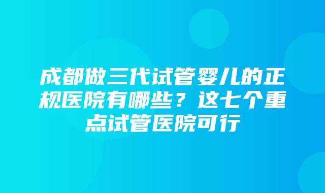 成都做三代试管婴儿的正规医院有哪些？这七个重点试管医院可行