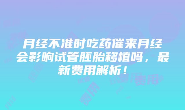 月经不准时吃药催来月经会影响试管胚胎移植吗，最新费用解析！