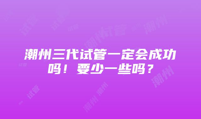 潮州三代试管一定会成功吗！要少一些吗？