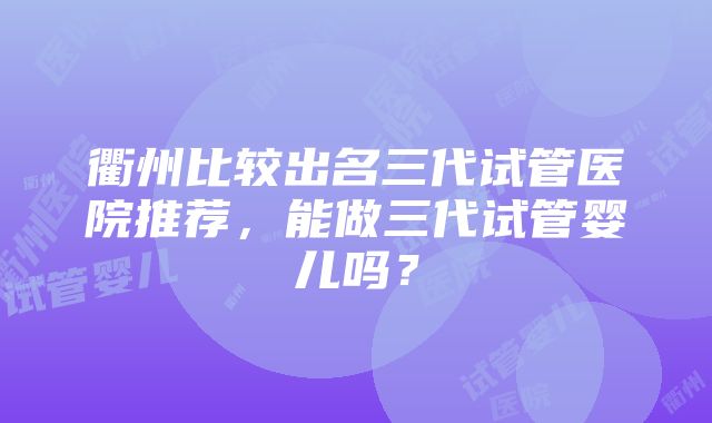 衢州比较出名三代试管医院推荐，能做三代试管婴儿吗？