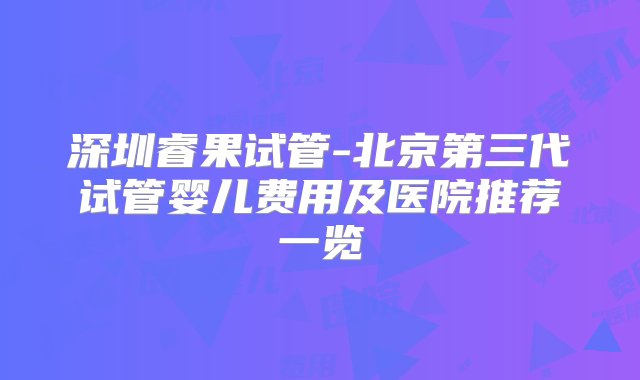 深圳睿果试管-北京第三代试管婴儿费用及医院推荐一览