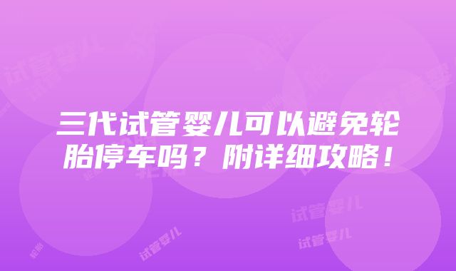 三代试管婴儿可以避免轮胎停车吗？附详细攻略！