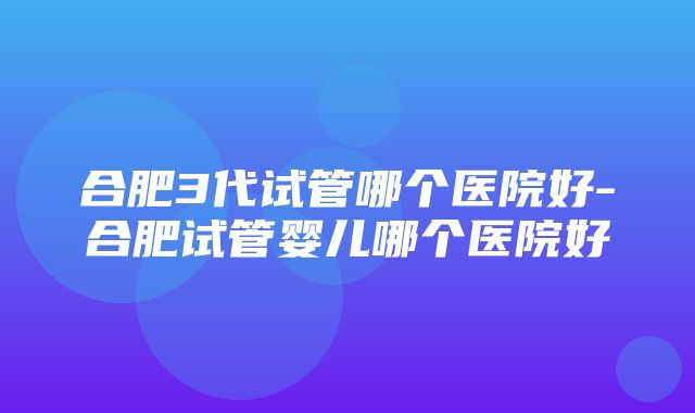 合肥3代试管哪个医院好-合肥试管婴儿哪个医院好