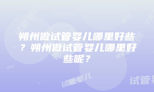 朔州做试管婴儿哪里好些？朔州做试管婴儿哪里好些呢？