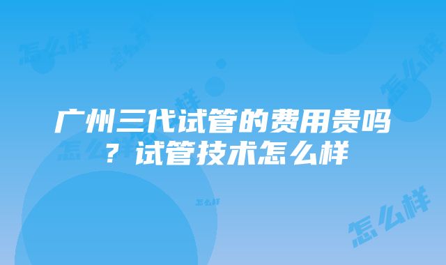 广州三代试管的费用贵吗？试管技术怎么样