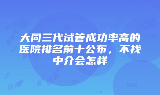 大同三代试管成功率高的医院排名前十公布，不找中介会怎样