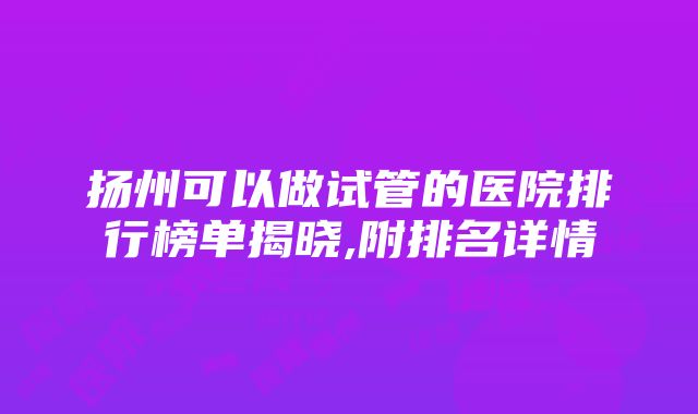 扬州可以做试管的医院排行榜单揭晓,附排名详情