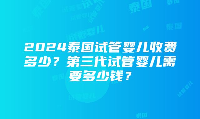 2024泰国试管婴儿收费多少？第三代试管婴儿需要多少钱？