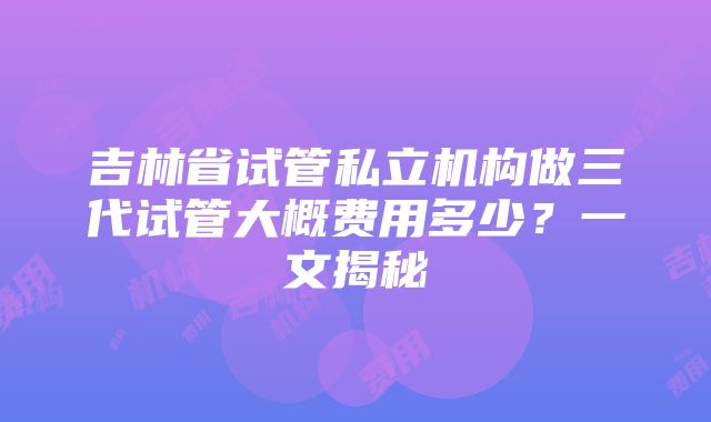 吉林省试管私立机构做三代试管大概费用多少？一文揭秘