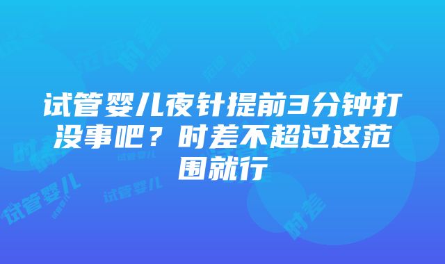 试管婴儿夜针提前3分钟打没事吧？时差不超过这范围就行